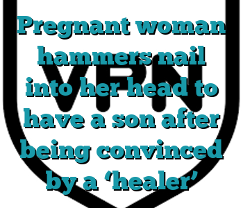Pregnant woman hammers nail into her head to have a son after being convinced by a ‘healer’